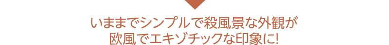 いままでシンプルで殺風景な外観が欧風でエキゾチックな印象に！