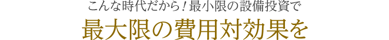 こんな時代だから！最小限の設備投資で最大限の費用対効果を